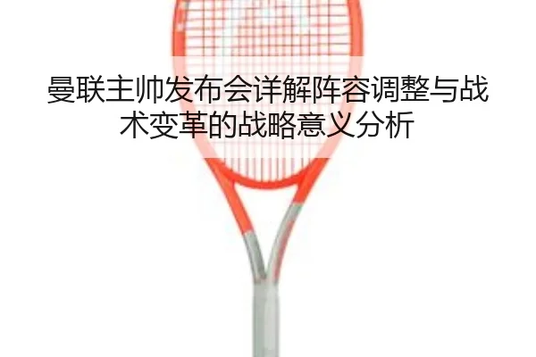 曼联主帅发布会详解阵容调整与战术变革的战略意义分析